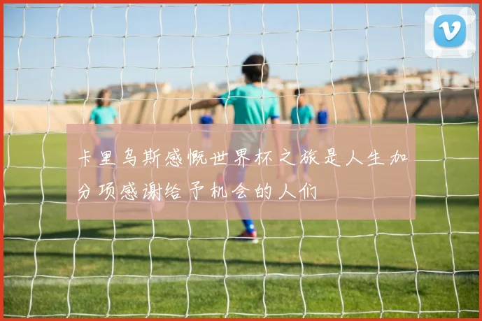 卡里乌斯感慨世界杯之旅是人生加分项感谢给予机会的人们