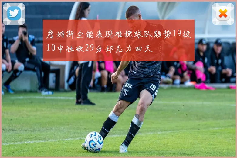 詹姆斯全能表现难挽球队颓势19投10中独砍29分却无力回天