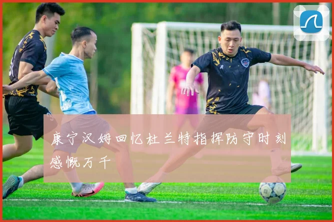 康宁汉姆回忆杜兰特指挥防守时刻感慨万千