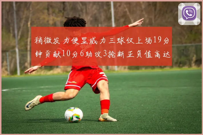 稍微发力便显威力三球仅上场19分钟贡献10分6助攻3抢断正负值高达22
