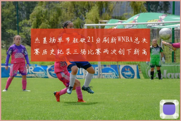 杰基杨单节狂砍21分刷新WNBA总决赛历史纪录三场比赛两次创下新高