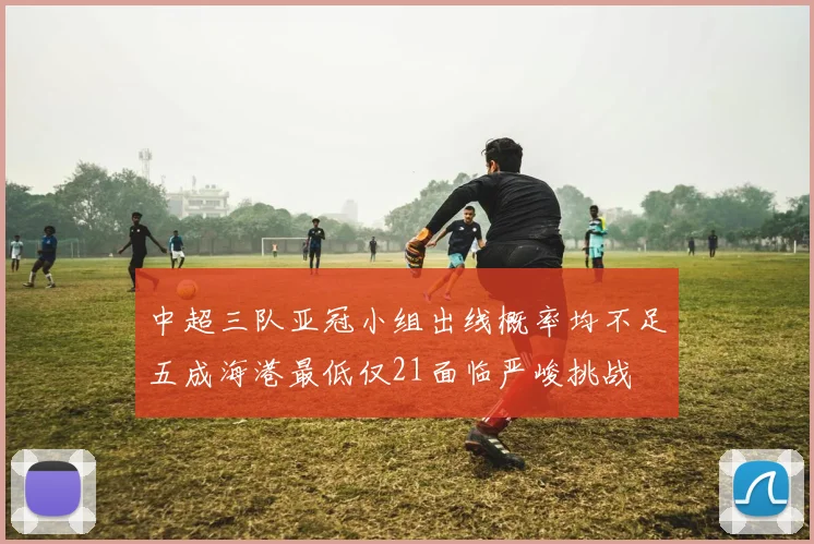中超三队亚冠小组出线概率均不足五成海港最低仅21面临严峻挑战