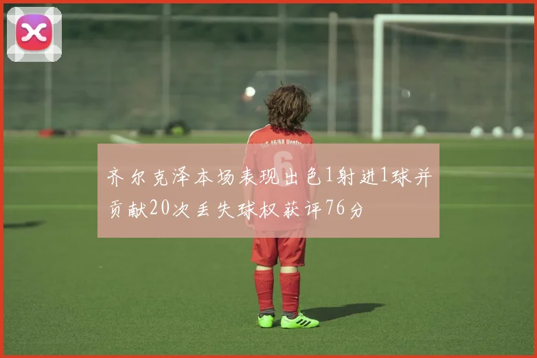 齐尔克泽本场表现出色1射进1球并贡献20次丢失球权获评76分