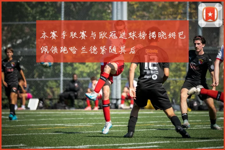 本赛季联赛与欧冠进球榜揭晓姆巴佩领跑哈兰德紧随其后