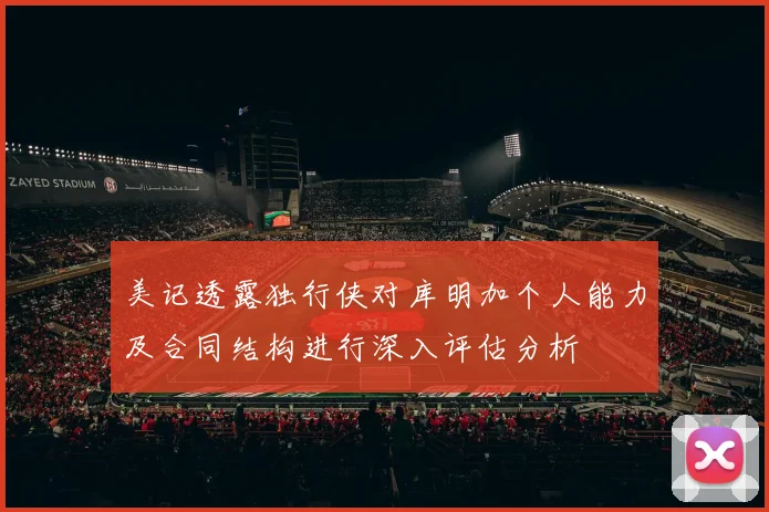 美记透露独行侠对库明加个人能力及合同结构进行深入评估分析
