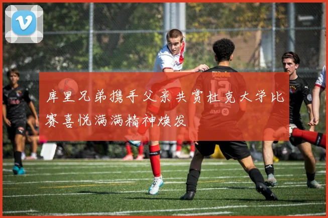 库里兄弟携手父亲共赏杜克大学比赛喜悦满满精神焕发