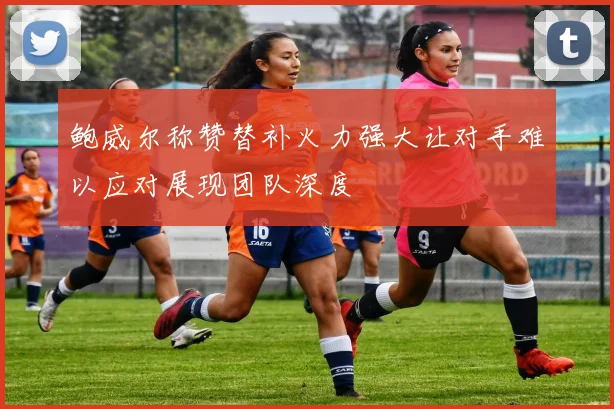 鲍威尔称赞替补火力强大让对手难以应对展现团队深度