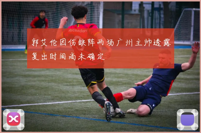 郭艾伦因伤缺阵两场广州主帅透露复出时间尚未确定