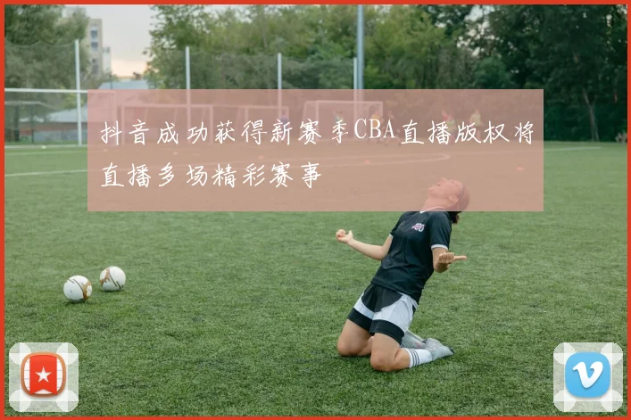 抖音成功获得新赛季CBA直播版权将直播多场精彩赛事