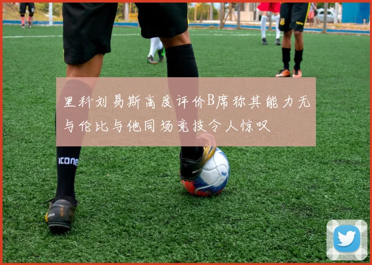 里科刘易斯高度评价B席称其能力无与伦比与他同场竞技令人惊叹
