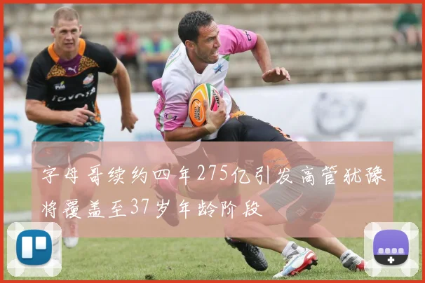字母哥续约四年275亿引发高管犹豫将覆盖至37岁年龄阶段