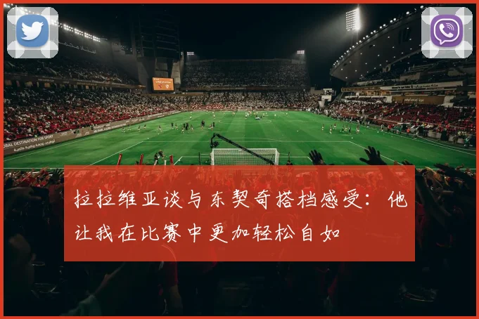 拉拉维亚谈与东契奇搭档感受：他让我在比赛中更加轻松自如