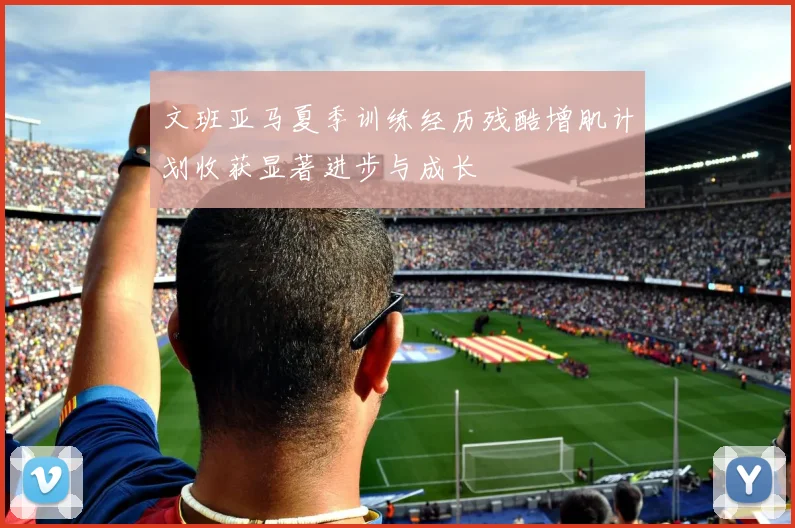 文班亚马夏季训练经历残酷增肌计划收获显著进步与成长