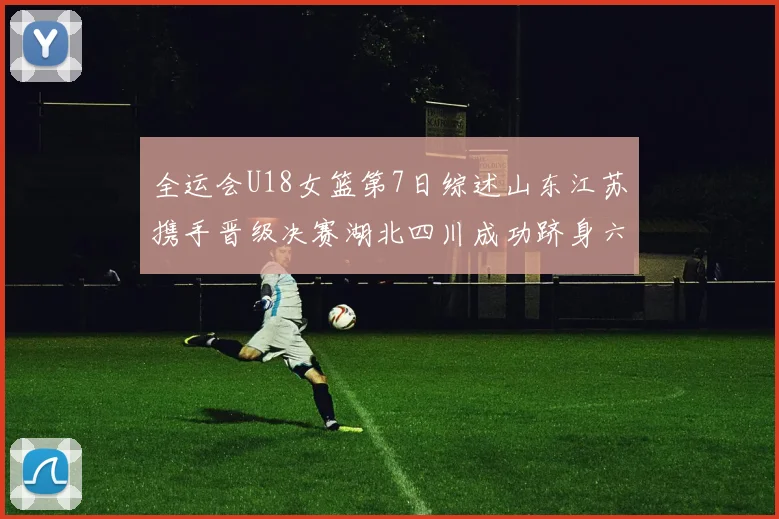 全运会U18女篮第7日综述山东江苏携手晋级决赛湖北四川成功跻身六强