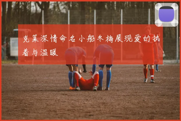 克莱深情命名小船冬梅展现爱的执着与温暖